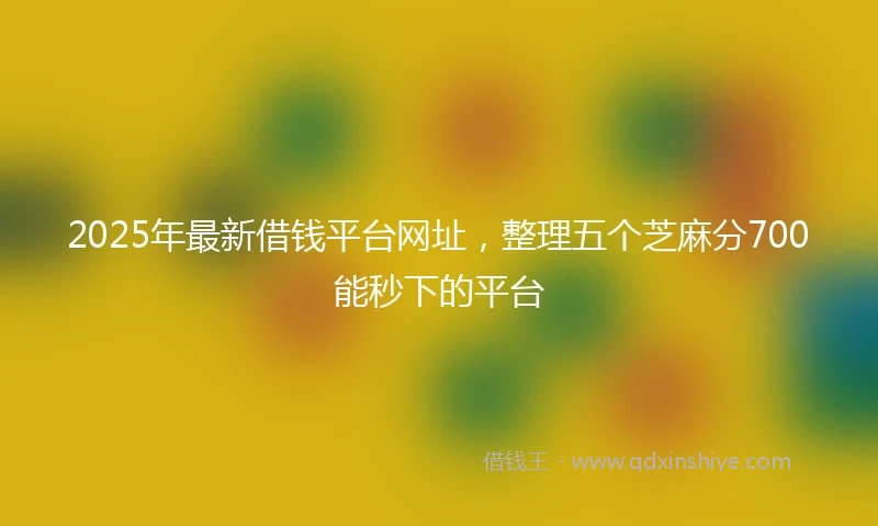 2025年最新借钱平台网址，整理五个芝麻分700能秒下的平台