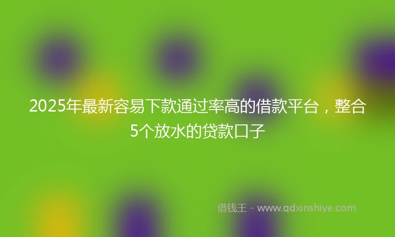 2025年最新容易下款通过率高的借款平台，整合5个放水的贷款口子