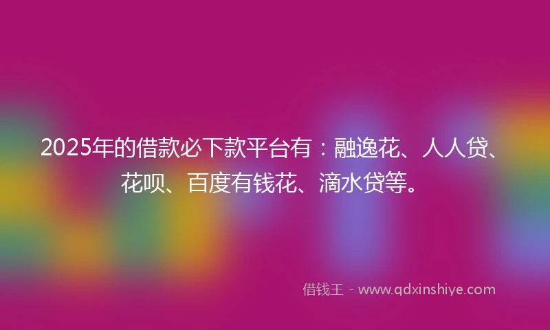2025年的借款必下款平台有：融逸花、人人贷、花呗、百度有钱花、滴水贷等。