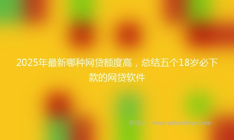 2025年最新哪种网贷额度高，总结五个18岁必下款的网贷软件