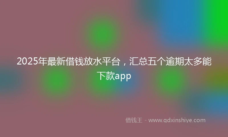 2025年最新借钱放水平台，汇总五个逾期太多能下款app