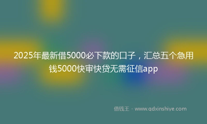 2025年最新借5000必下款的口子，汇总五个急用钱5000快审快贷无需征信app