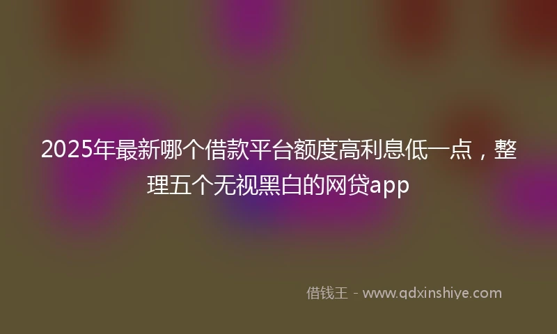 2025年最新哪个借款平台额度高利息低一点，整理五个无视黑白的网贷app