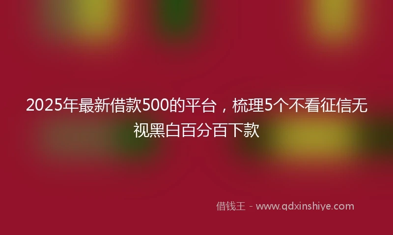 2025年最新借款500的平台，梳理5个不看征信无视黑白百分百下款