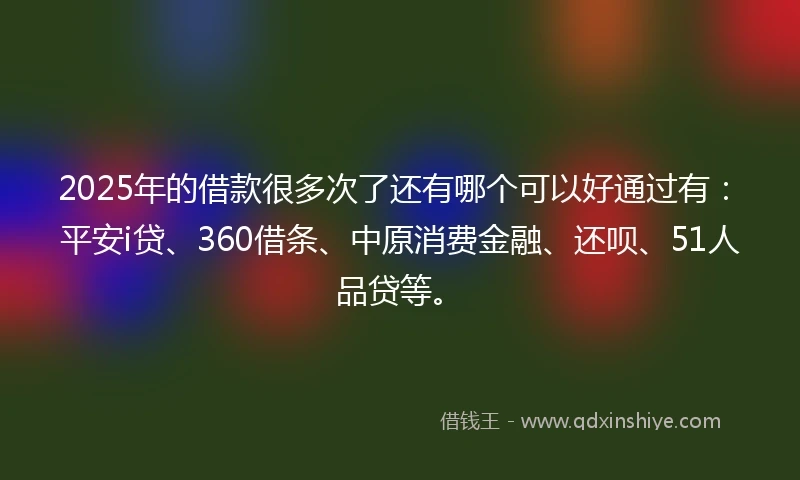 2025年的借款很多次了还有哪个可以好通过有：平安i贷、360借条、中原消费金融、还呗、51人品贷等。