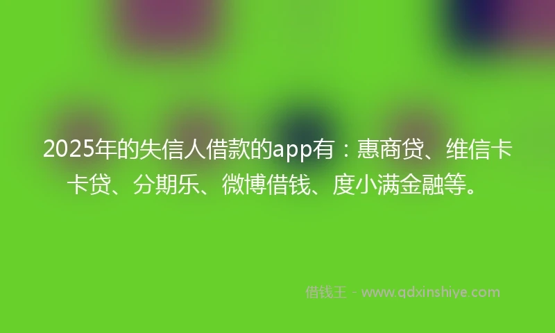 2025年的失信人借款的app有：惠商贷、维信卡卡贷、分期乐、微博借钱、度小满金融等。