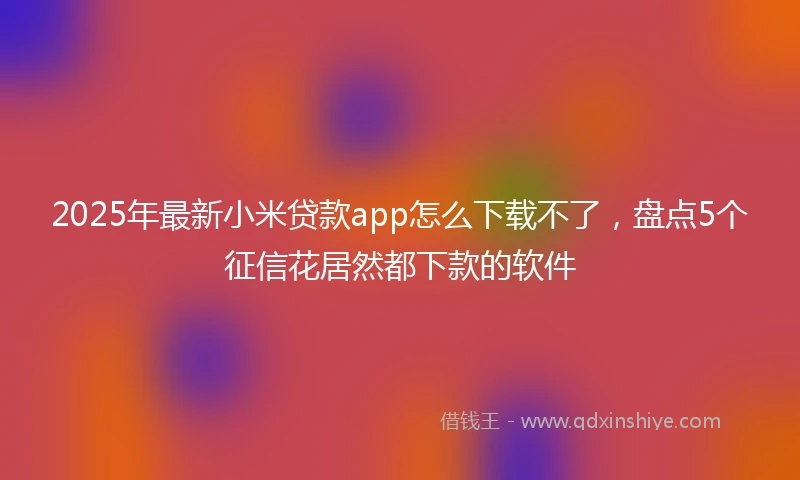 2025年最新小米贷款app怎么下载不了，盘点5个征信花居然都下款的软件