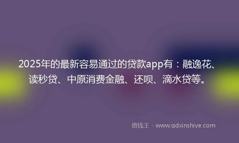 2025年的最新容易通过的贷款app有：融逸花、读秒贷、中原消费金融、还呗、滴水贷等。