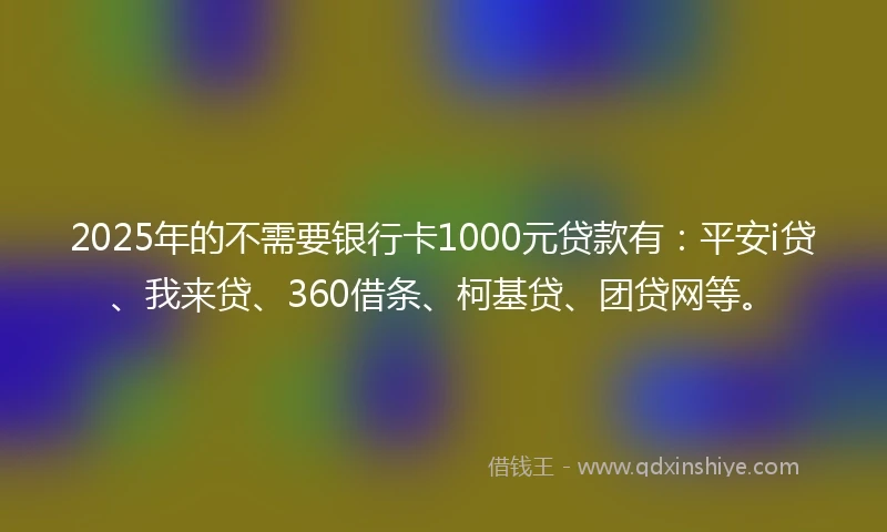 2025年的不需要银行卡1000元贷款有：平安i贷、我来贷、360借条、柯基贷、团贷网等。