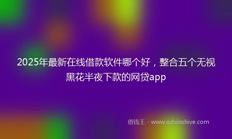 2025年最新在线借款软件哪个好，整合五个无视黑花半夜下款的网贷app