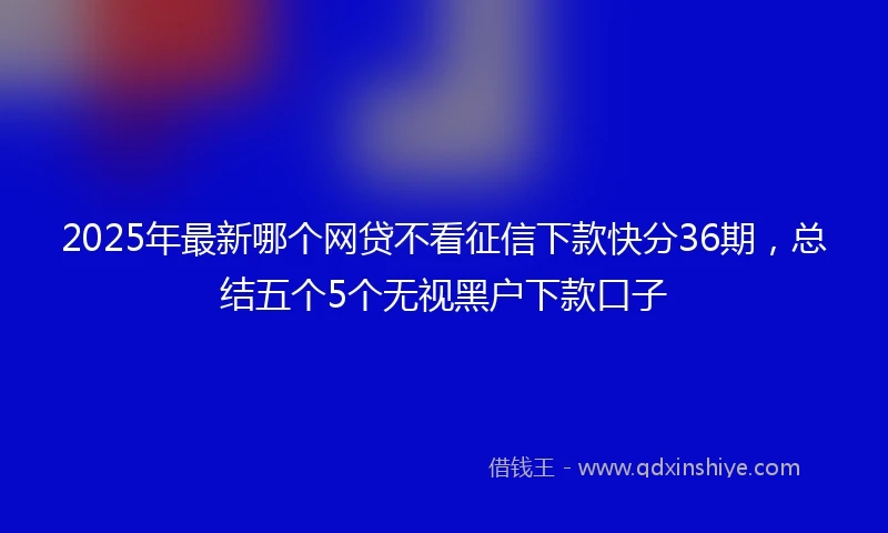 2025年最新哪个网贷不看征信下款快分36期，总结五个5个无视黑户下款口子
