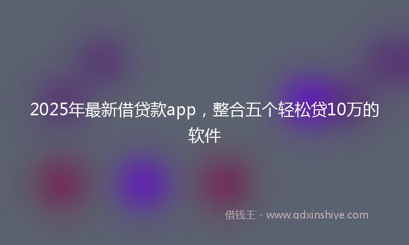 2025年最新借贷款app，整合五个轻松贷10万的软件