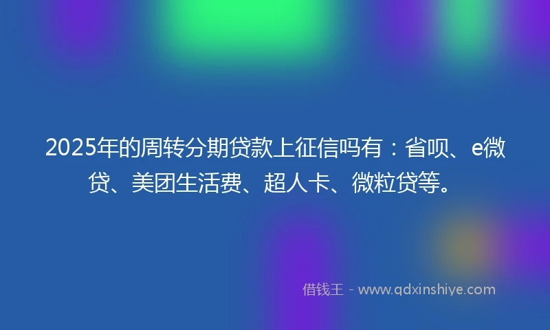 2025年的周转分期贷款上征信吗有：省呗、e微贷、美团生活费、超人卡、微粒贷等。
