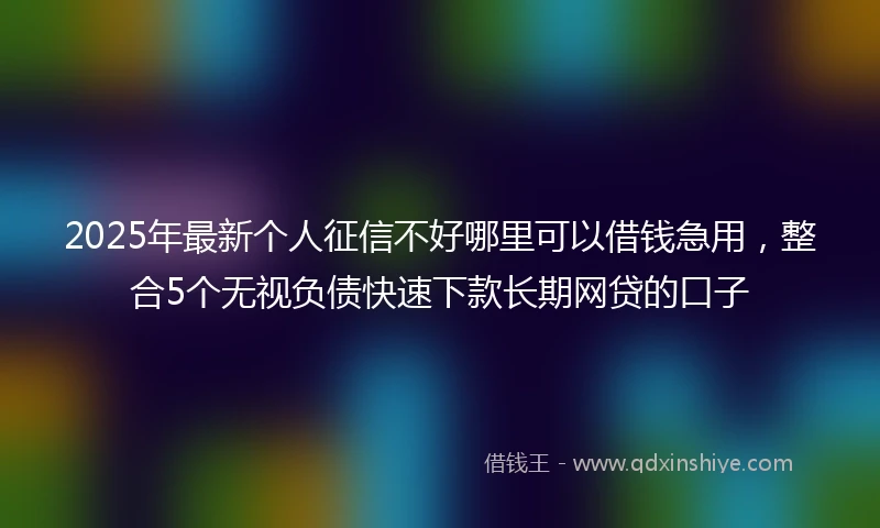 2025年最新个人征信不好哪里可以借钱急用，整合5个无视负债快速下款长期网贷的口子