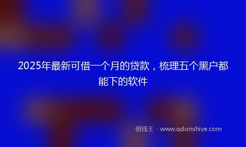 2025年最新可借一个月的贷款，梳理五个黑户都能下的软件