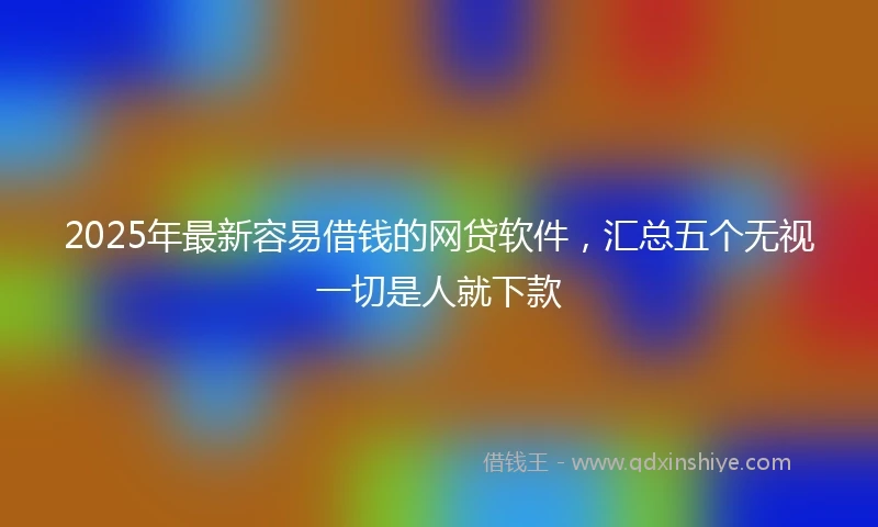2025年最新容易借钱的网贷软件，汇总五个无视一切是人就下款