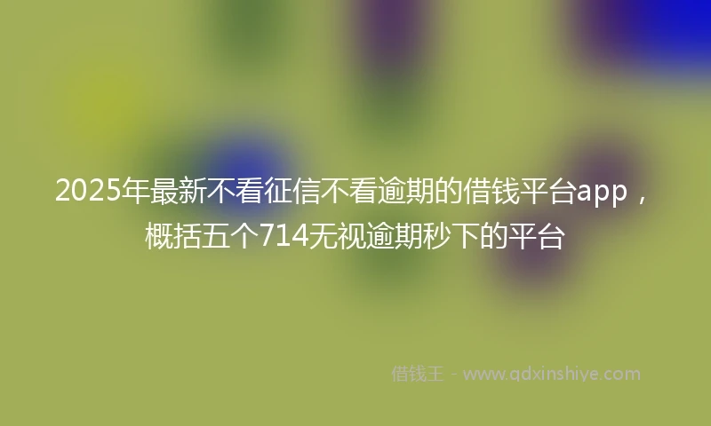 2025年最新不看征信不看逾期的借钱平台app，概括五个714无视逾期秒下的平台