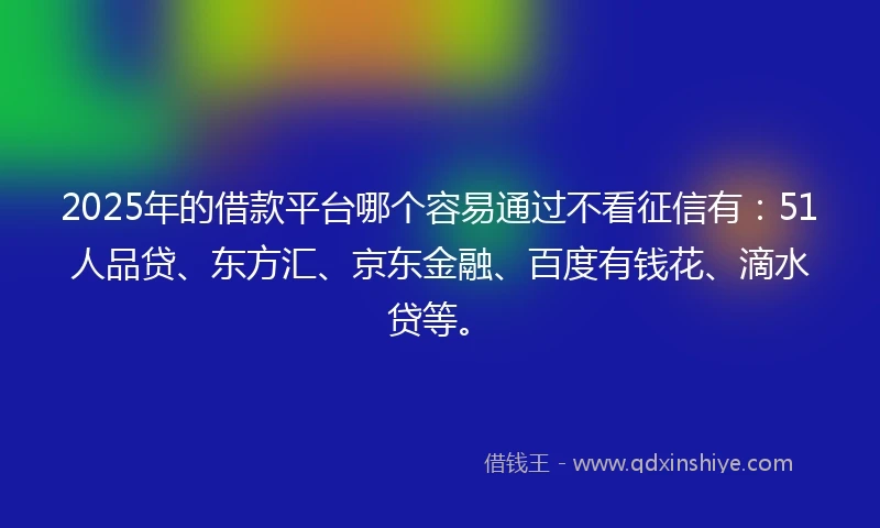 2025年的借款平台哪个容易通过不看征信有：51人品贷、东方汇、京东金融、百度有钱花、滴水贷等。