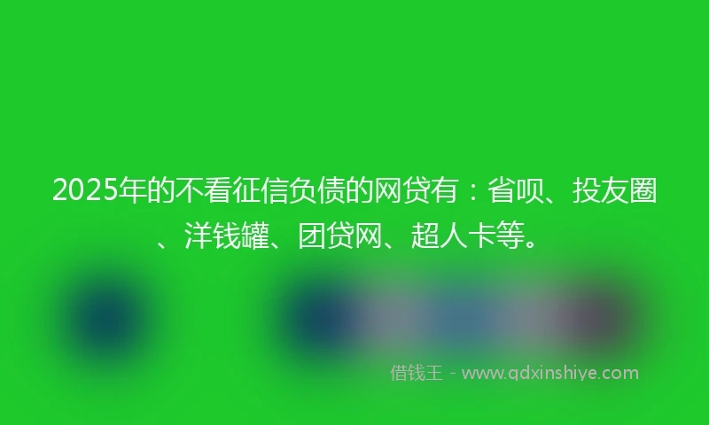 2025年的不看征信负债的网贷有：省呗、投友圈、洋钱罐、团贷网、超人卡等。