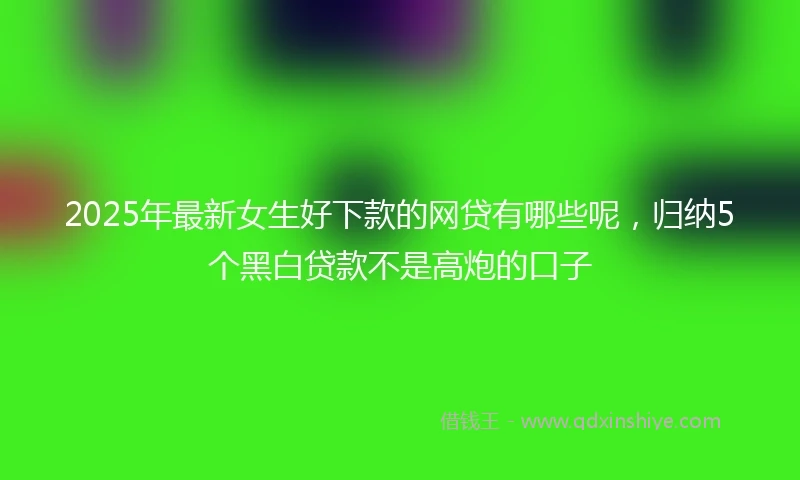 2025年最新女生好下款的网贷有哪些呢，归纳5个黑白贷款不是高炮的口子