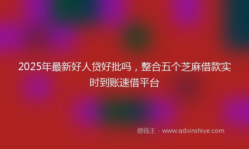 2025年最新好人贷好批吗，整合五个芝麻借款实时到账速借平台