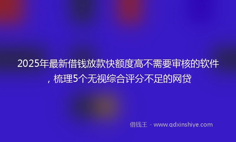 2025年最新借钱放款快额度高不需要审核的软件，梳理5个无视综合评分不足的网贷