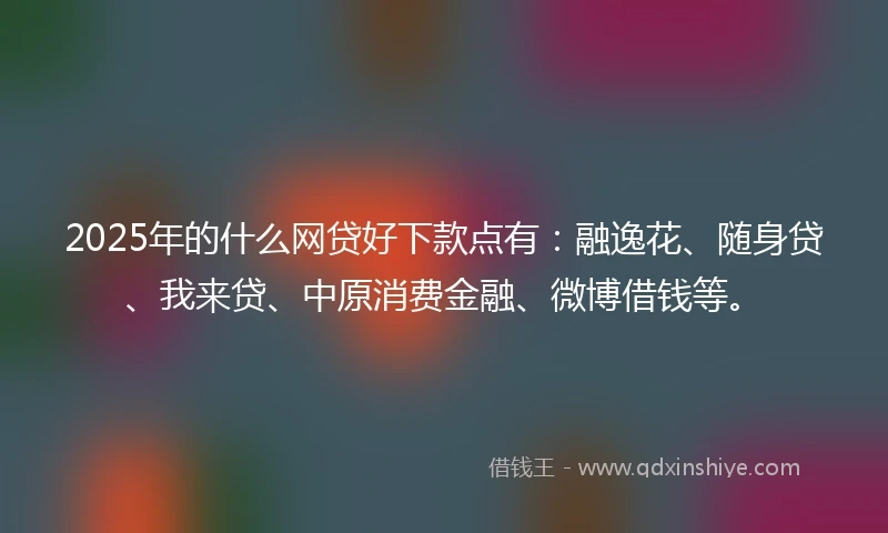 2025年的什么网贷好下款点有：融逸花、随身贷、我来贷、中原消费金融、微博借钱等。