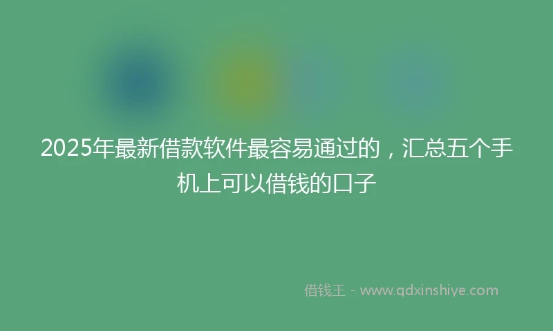 2025年最新借款软件最容易通过的，汇总五个手机上可以借钱的口子