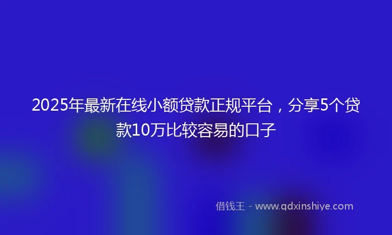 2025年最新在线小额贷款正规平台，分享5个贷款10万比较容易的口子