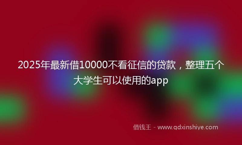 2025年最新借10000不看征信的贷款，整理五个大学生可以使用的app