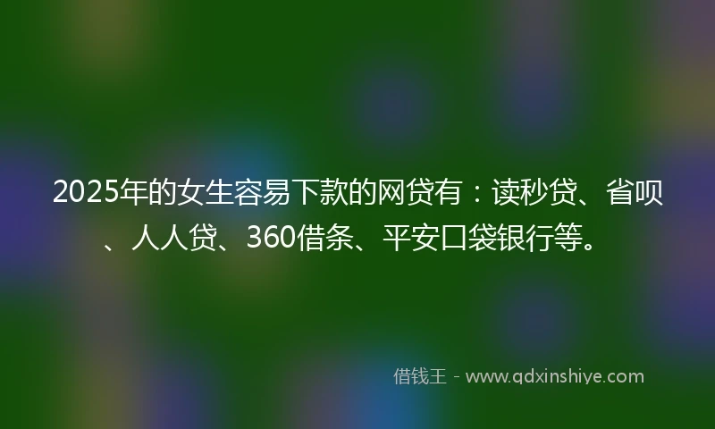 2025年的女生容易下款的网贷有：读秒贷、省呗、人人贷、360借条、平安口袋银行等。