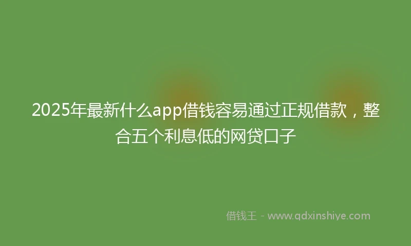 2025年最新什么app借钱容易通过正规借款，整合五个利息低的网贷口子