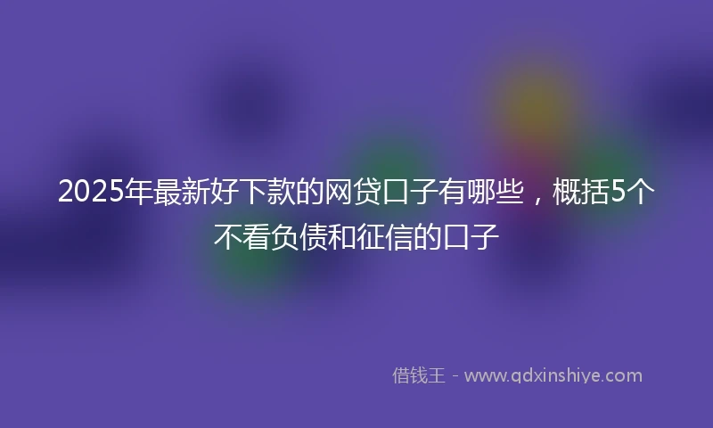 2025年最新好下款的网贷口子有哪些,概括5个不看负债和征信的口子