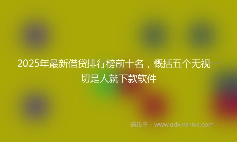 2025年最新借贷排行榜前十名，概括五个无视一切是人就下款软件