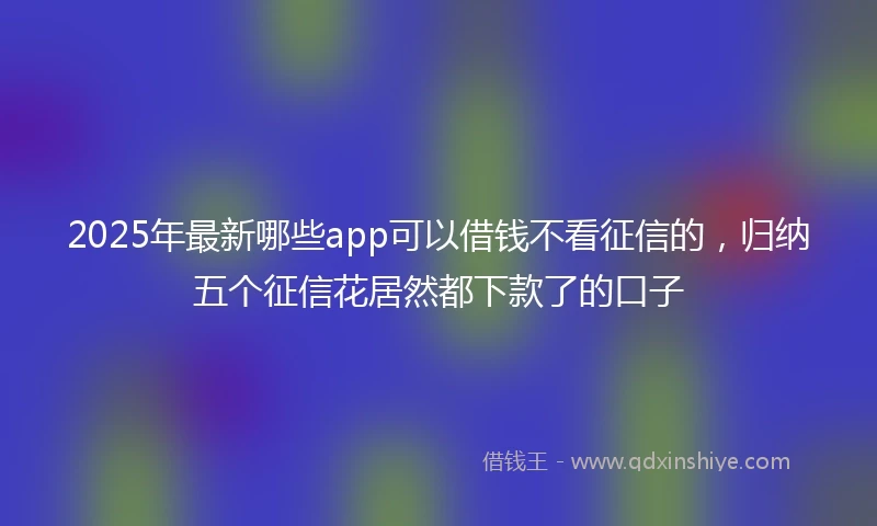 2025年最新哪些app可以借钱不看征信的，归纳五个征信花居然都下款了的口子