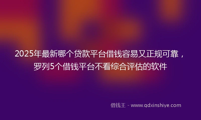 2025年最新哪个贷款平台借钱容易又正规可靠，罗列5个借钱平台不看综合评估的软件