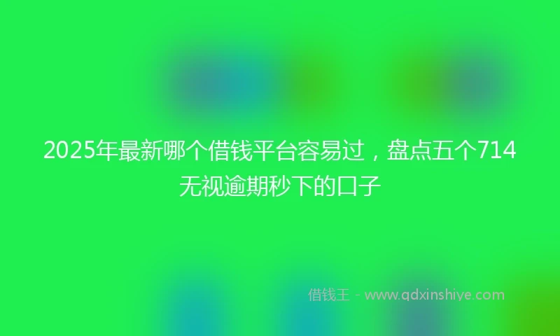 2025年最新哪个借钱平台容易过，盘点五个714无视逾期秒下的口子