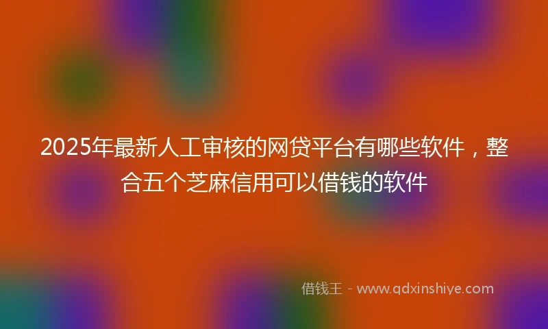 2025年最新人工审核的网贷平台有哪些软件，整合五个芝麻信用可以借钱的软件