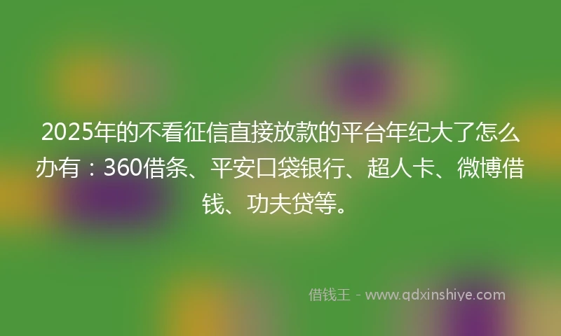2025年的不看征信直接放款的平台年纪大了怎么办有：360借条、平安口袋银行、超人卡、微博借钱、功夫贷等。