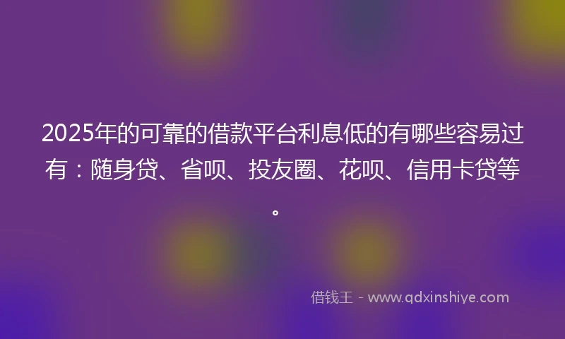 2025年的可靠的借款平台利息低的有哪些容易过有：随身贷、省呗、投友圈、花呗、信用卡贷等。