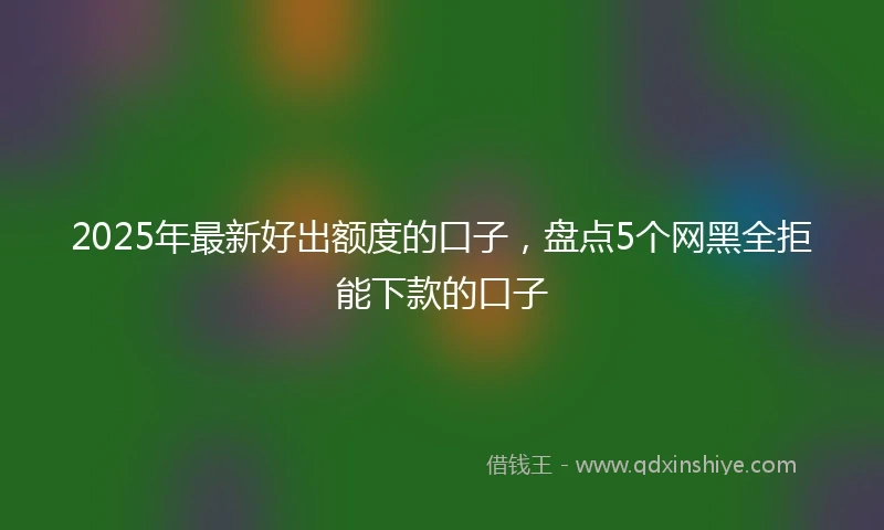 2025年最新好出额度的口子，盘点5个网黑全拒能下款的口子