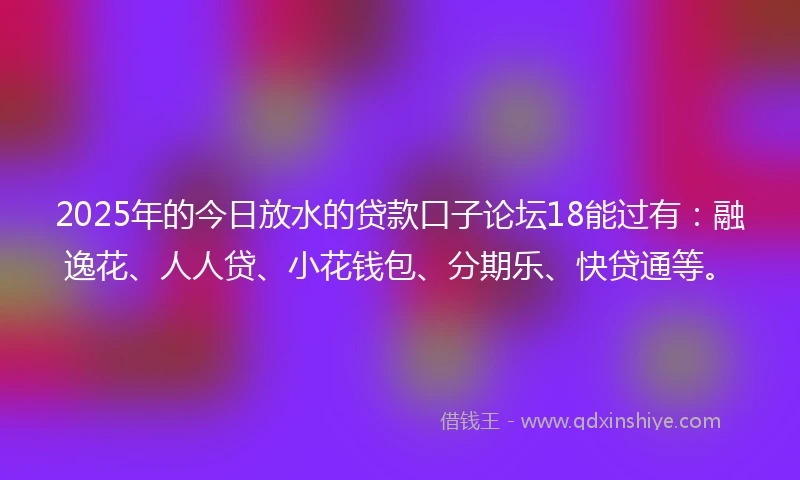2025年的今日放水的贷款口子论坛18能过有：融逸花、人人贷、小花钱包、分期乐、快贷通等。