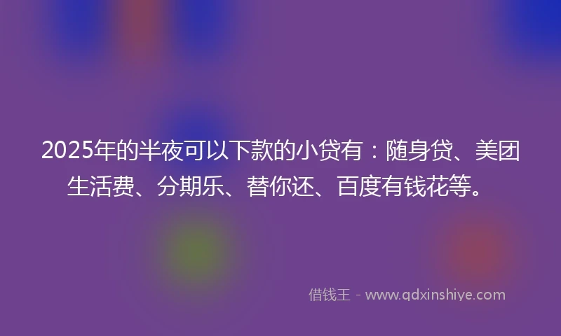 2025年的半夜可以下款的小贷有：随身贷、美团生活费、分期乐、替你还、百度有钱花等。