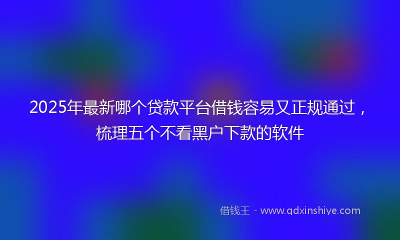 2025年最新哪个贷款平台借钱容易又正规通过，梳理五个不看黑户下款的软件