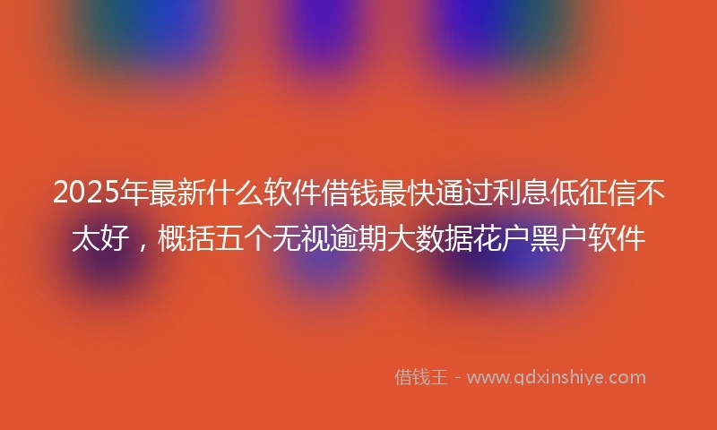 2025年最新什么软件借钱最快通过利息低征信不太好，概括五个无视逾期大数据花户黑户软件
