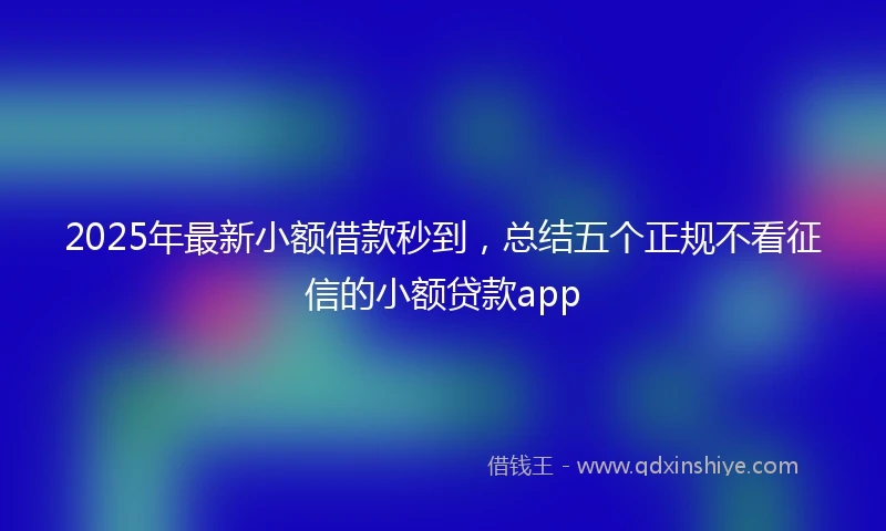 2025年最新小额借款秒到，总结五个正规不看征信的小额贷款app