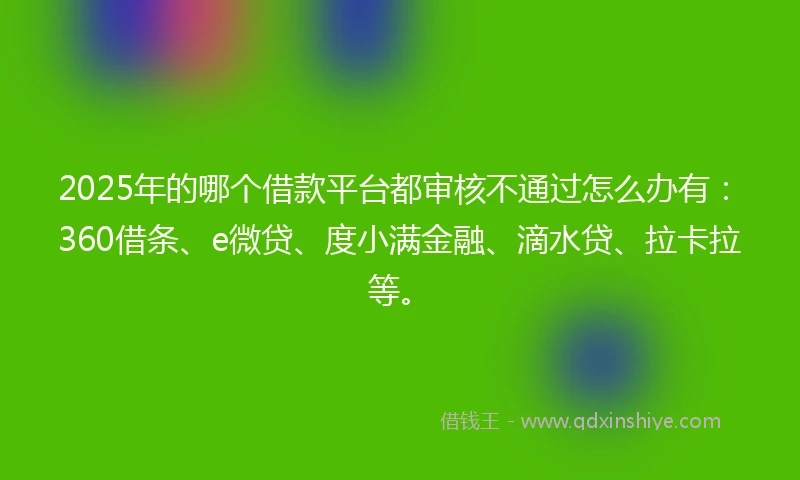2025年的哪个借款平台都审核不通过怎么办有：360借条、e微贷、度小满金融、滴水贷、拉卡拉等。