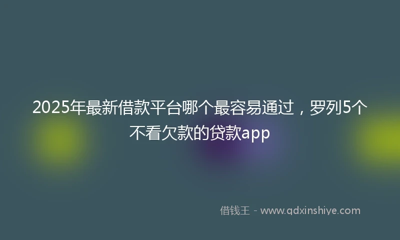 2025年最新借款平台哪个最容易通过，罗列5个不看欠款的贷款app