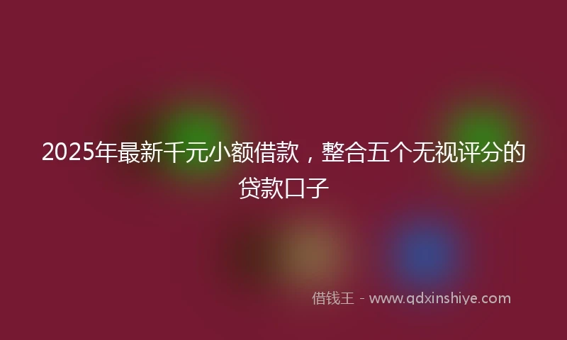 2025年最新千元小额借款，整合五个无视评分的贷款口子