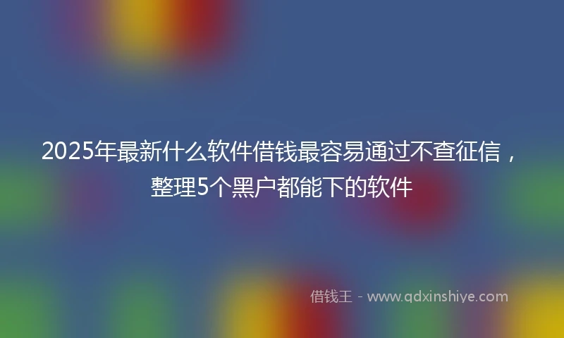 2025年最新什么软件借钱最容易通过不查征信，整理5个黑户都能下的软件